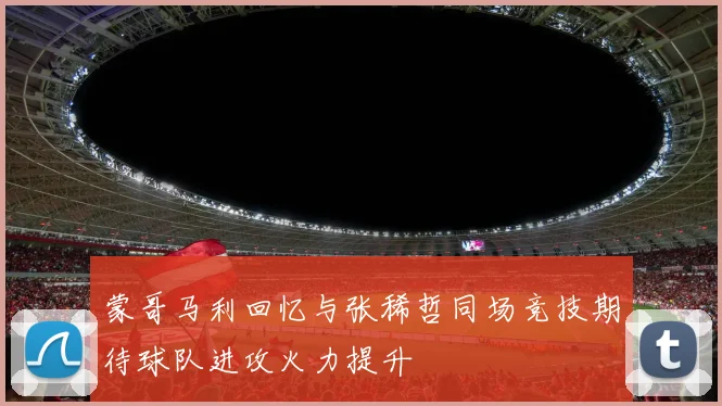 蒙哥马利回忆与张稀哲同场竞技期待球队进攻火力提升