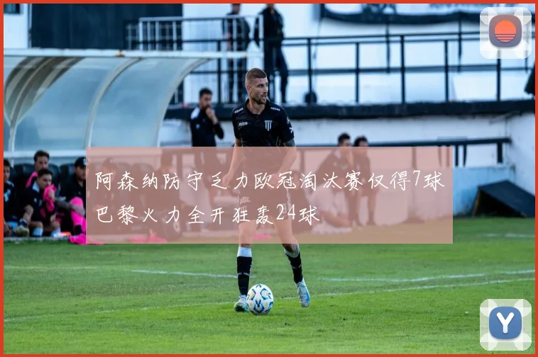 阿森纳防守乏力欧冠淘汰赛仅得7球巴黎火力全开狂轰24球