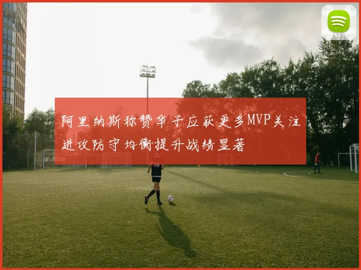 阿里纳斯称赞华子应获更多MVP关注进攻防守均衡提升战绩显著