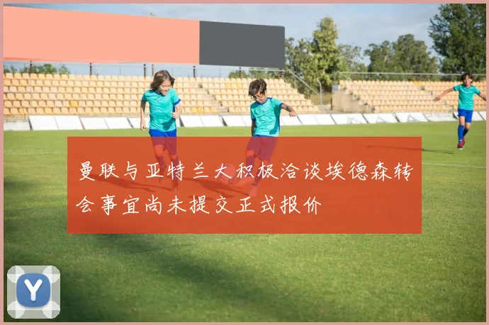 曼联与亚特兰大积极洽谈埃德森转会事宜尚未提交正式报价